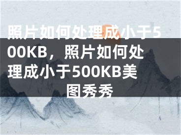 照片如何处理成小于500KB，照片如何处理成小于500KB美图秀秀 