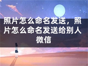 照片怎么命名发送，照片怎么命名发送给别人微信