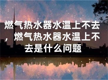燃气热水器水温上不去，燃气热水器水温上不去是什么问题