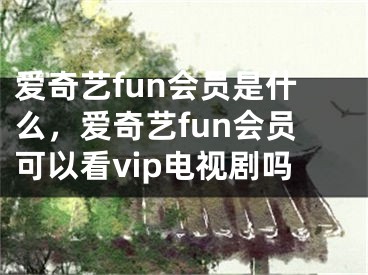 爱奇艺fun会员是什么，爱奇艺fun会员可以看vip电视剧吗