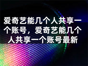 爱奇艺能几个人共享一个账号，爱奇艺能几个人共享一个账号最新