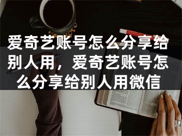 爱奇艺账号怎么分享给别人用，爱奇艺账号怎么分享给别人用微信