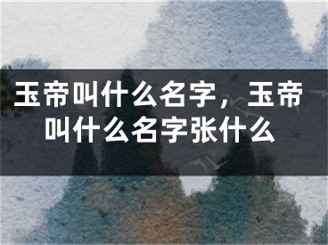 玉帝叫什么名字，玉帝叫什么名字张什么