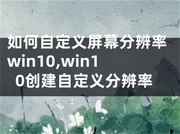 如何自定义屏幕分辨率win10,win10创建自定义分辨率