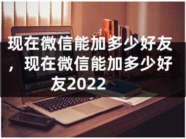 现在微信能加多少好友，现在微信能加多少好友2022