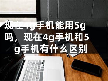 现在4g手机能用5g吗，现在4g手机和5g手机有什么区别