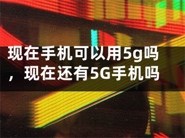 现在手机可以用5g吗，现在还有5G手机吗