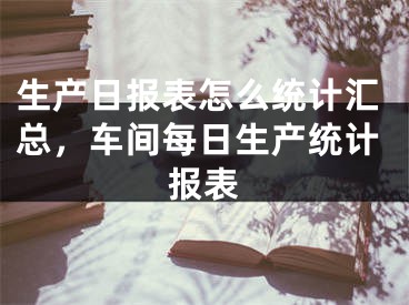 生产日报表怎么统计汇总，车间每日生产统计报表