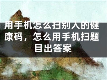 用手机怎么扫别人的健康码，怎么用手机扫题目出答案