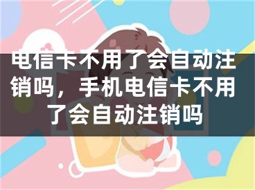 电信卡不用了会自动注销吗，手机电信卡不用了会自动注销吗