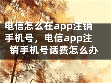 电信怎么在app注销手机号，电信app注销手机号话费怎么办