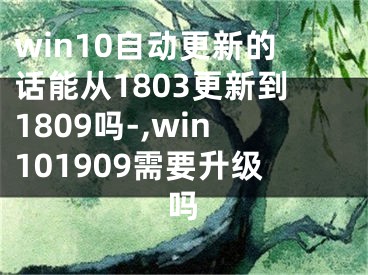 win10自动更新的话能从1803更新到1809吗-,win101909需要升级吗