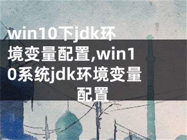 win10下jdk环境变量配置,win10系统jdk环境变量配置