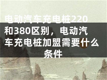 电动汽车充电桩220和380区别，电动汽车充电桩加盟需要什么条件