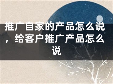 推广自家的产品怎么说，给客户推广产品怎么说