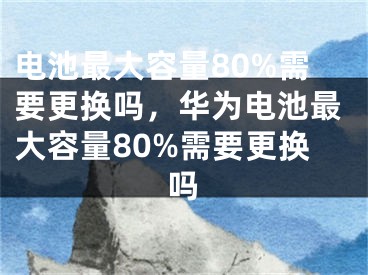 电池最大容量80%需要更换吗，华为电池最大容量80%需要更换吗