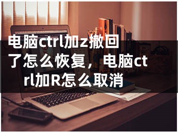 电脑ctrl加z撤回了怎么恢复，电脑ctrl加R怎么取消