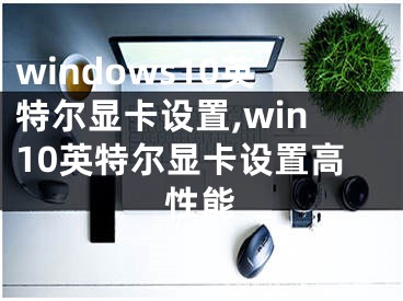 windows10英特尔显卡设置,win10英特尔显卡设置高性能