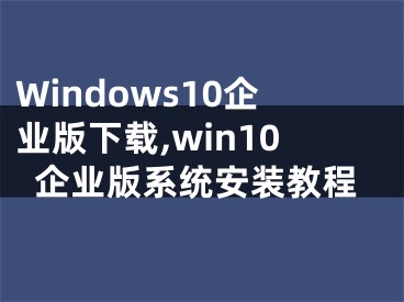 Windows10企业版下载,win10企业版系统安装教程