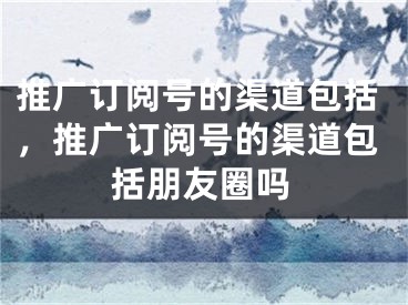 推广订阅号的渠道包括，推广订阅号的渠道包括朋友圈吗