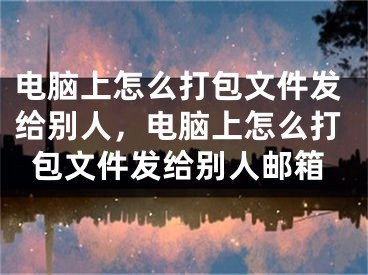 电脑上怎么打包文件发给别人，电脑上怎么打包文件发给别人邮箱