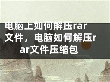 电脑上如何解压rar文件，电脑如何解压rar文件压缩包