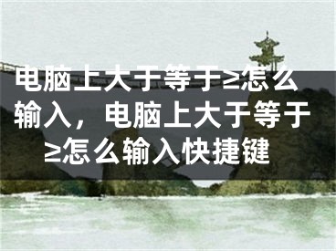 电脑上大于等于≥怎么输入，电脑上大于等于≥怎么输入快捷键