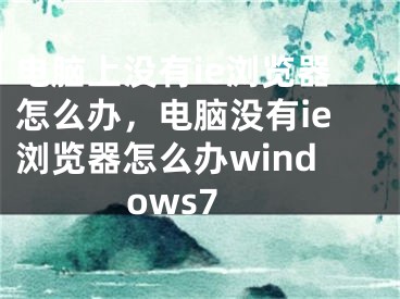 电脑上没有ie浏览器怎么办，电脑没有ie浏览器怎么办windows7