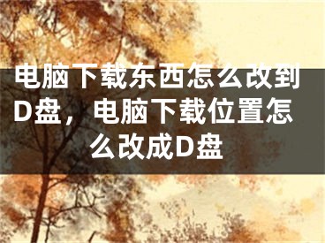 电脑下载东西怎么改到D盘，电脑下载位置怎么改成D盘