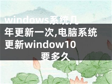 windows系统几年更新一次,电脑系统更新window10要多久