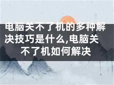 电脑关不了机的多种解决技巧是什么,电脑关不了机如何解决