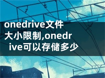 onedrive文件大小限制,onedrive可以存储多少