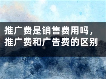 推广费是销售费用吗，推广费和广告费的区别