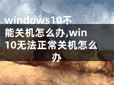 windows10不能关机怎么办,win10无法正常关机怎么办