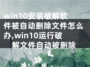 win10安装破解软件被自动删除文件怎么办,win10运行破解文件自动被删除