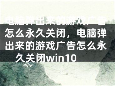 电脑弹出来的游戏广告怎么永久关闭，电脑弹出来的游戏广告怎么永久关闭win10