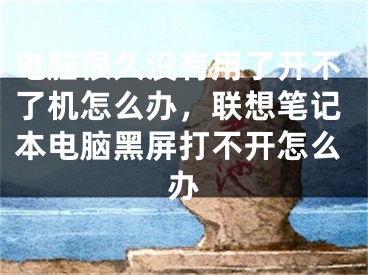 电脑很久没有用了开不了机怎么办，联想笔记本电脑黑屏打不开怎么办