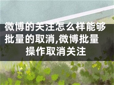 微博的关注怎么样能够批量的取消,微博批量操作取消关注