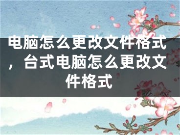 电脑怎么更改文件格式，台式电脑怎么更改文件格式