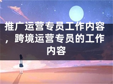 推广运营专员工作内容，跨境运营专员的工作内容