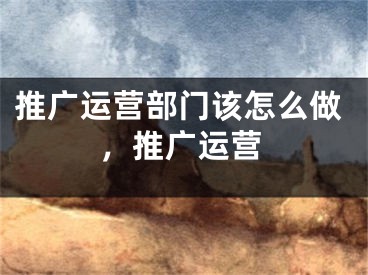 推广运营部门该怎么做，推广运营