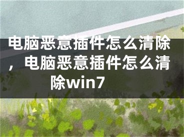 电脑恶意插件怎么清除，电脑恶意插件怎么清除win7