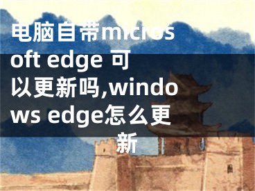 电脑自带microsoft edge 可以更新吗,windows edge怎么更新