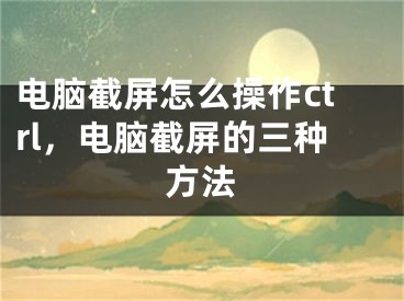 电脑截屏怎么操作ctrl，电脑截屏的三种方法