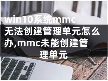 win10系统mmc无法创建管理单元怎么办,mmc未能创建管理单元