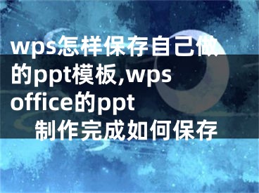 wps怎样保存自己做的ppt模板,wpsoffice的ppt制作完成如何保存