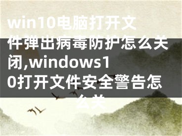 win10电脑打开文件弹出病毒防护怎么关闭,windows10打开文件安全警告怎么关
