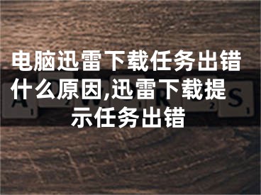 电脑迅雷下载任务出错什么原因,迅雷下载提示任务出错