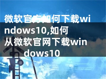 微软官方如何下载windows10,如何从微软官网下载windows10