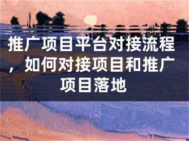 推广项目平台对接流程，如何对接项目和推广项目落地